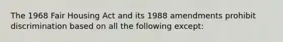 The 1968 Fair Housing Act and its 1988 amendments prohibit discrimination based on all the following except: