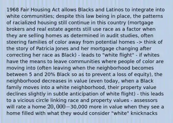 1968 Fair Housing Act allows Blacks and Latinos to integrate into white communities; despite this law being in place, the patterns of racialized housing still continue in this country (mortgage brokers and real estate agents still use race as a factor when they are selling homes as determined in audit studies, often steering families of color away from potential homes -> think of the story of Patricia Jones and her mortgage changing after correcting her race as Black) - leads to "white flight" - if whites have the means to leave communities where people of color are moving into (often leaving when the neighborhood becomes between 5 and 20% Black so as to prevent a loss of equity), the neighborhood decreases in value (even today, when a Black family moves into a white neighborhood, their property value declines slightly in subtle anticipation of white flight) - this leads to a vicious circle linking race and property values - assessors will rate a home 20,000-30,000 more in value when they see a home filled with what they would consider "white" knicknacks