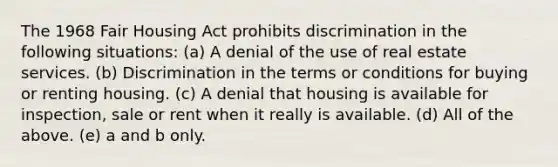 The 1968 Fair Housing Act prohibits discrimination in the following situations: (a) A denial of the use of real estate services. (b) Discrimination in the terms or conditions for buying or renting housing. (c) A denial that housing is available for inspection, sale or rent when it really is available. (d) All of the above. (e) a and b only.