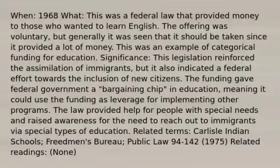 When: 1968 What: This was a federal law that provided money to those who wanted to learn English. The offering was voluntary, but generally it was seen that it should be taken since it provided a lot of money. This was an example of categorical funding for education. Significance: This legislation reinforced the assimilation of immigrants, but it also indicated a federal effort towards the inclusion of new citizens. The funding gave federal government a "bargaining chip" in education, meaning it could use the funding as leverage for implementing other programs. The law provided help for people with special needs and raised awareness for the need to reach out to immigrants via special types of education. Related terms: Carlisle Indian Schools; Freedmen's Bureau; Public Law 94-142 (1975) Related readings: (None)