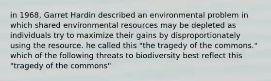 in 1968, Garret Hardin described an environmental problem in which shared environmental resources may be depleted as individuals try to maximize their gains by disproportionately using the resource. he called this "the tragedy of the commons." which of the following threats to biodiversity best reflect this "tragedy of the commons"