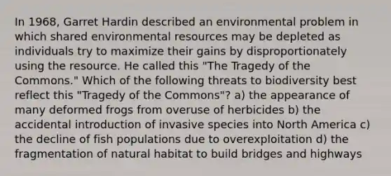 In 1968, Garret Hardin described an environmental problem in which shared environmental resources may be depleted as individuals try to maximize their gains by disproportionately using the resource. He called this "The Tragedy of the Commons." Which of the following threats to biodiversity best reflect this "Tragedy of the Commons"? a) the appearance of many deformed frogs from overuse of herbicides b) the accidental introduction of invasive species into North America c) the decline of fish populations due to overexploitation d) the fragmentation of natural habitat to build bridges and highways