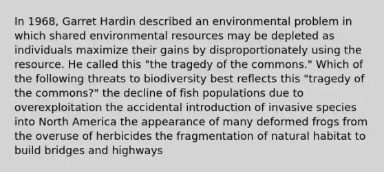 In 1968, Garret Hardin described an environmental problem in which shared environmental resources may be depleted as individuals maximize their gains by disproportionately using the resource. He called this "the tragedy of the commons." Which of the following threats to biodiversity best reflects this "tragedy of the commons?" the decline of fish populations due to overexploitation the accidental introduction of invasive species into North America the appearance of many deformed frogs from the overuse of herbicides the fragmentation of natural habitat to build bridges and highways