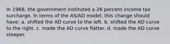 In 1968, the government instituted a 26 percent income tax surcharge. In terms of the AS/AD model, this change should have: a. shifted the AD curve to the left. b. shifted the AD curve to the right. c. made the AD curve flatter. d. made the AD curve steeper.