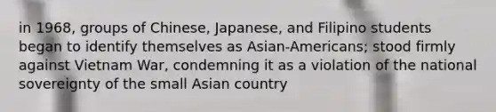 in 1968, groups of Chinese, Japanese, and Filipino students began to identify themselves as Asian-Americans; stood firmly against Vietnam War, condemning it as a violation of the national sovereignty of the small Asian country