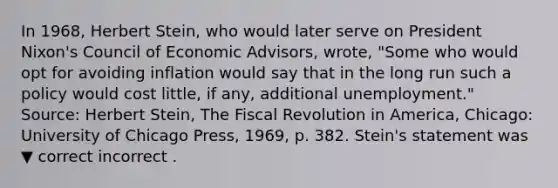 In​ 1968, Herbert​ Stein, who would later serve on President​ Nixon's Council of Economic​ Advisors, wrote, ​"Some who would opt for avoiding inflation would say that in the long run such a policy would cost​ little, if​ any, additional​ unemployment." ​Source: Herbert​ Stein, The Fiscal Revolution in America​, ​Chicago: University of Chicago​ Press, 1969, p. 382. ​Stein's statement was ▼ correct incorrect .