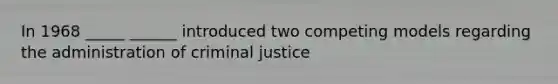 In 1968 _____ ______ introduced two competing models regarding the administration of criminal justice