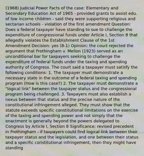 (1968) Judicial Power Facts of the case: Elementary and Secondary Education Act of 1965 - provided grants to assist edu. of low income children - said they were supporting religious and sectarian schools - violation of the first amendment Question: Does a federal taxpayer have standing to sue to challenge the expenditure of congressional funds under Article I, Section 8 that allegedly violates the Establishment Clause of the 1st Amendment Decision: yes (8-1) Opinion: the court rejected the argument that Frothingham v. Mellon (1923) served as an unconditional bar for taxpayers seeking to challenge the expenditure of federal funds under the taxing and spending authority of Congress. The court said a taxpayer must satisfy the following conditions: 1. The taxpayer must demonstrate a necessary state in the outcome of a federal taxing and spending program (How is this case?) 2. The taxpayer must demonstrate a "logical link" between the taxpayer status and the congressional program being challenged. 3. Taxpayers must also establish a nexus between that status and the precise nature of the constitutional infringement alleged. They must show that the statute exceeds specific constitutional limitations on the exercise of the taxing and spending power and not simply that the enactment is generally beyond the powers delegated to Congress by Article I, Section 8 Significance: revised precedent in Frothingham - if taxpayers could find logical link between their taxpayer status and the legislation, and one between their status and a specific constitutional infringement, then they might have standing