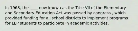 In 1968, the ____ now known as the Title VII of the Elementary and Secondary Education Act was passed by congress , which provided funding for all school districts to implement programs for LEP students to participate in academic activities.