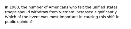 In 1968, the number of Americans who felt the unified states troops should withdraw from Vietnam increased significantly. Which of the event was most important in causing this shift in public opinion?