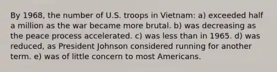 By 1968, the number of U.S. troops in Vietnam: a) exceeded half a million as the war became more brutal. b) was decreasing as the peace process accelerated. c) was less than in 1965. d) was reduced, as President Johnson considered running for another term. e) was of little concern to most Americans.