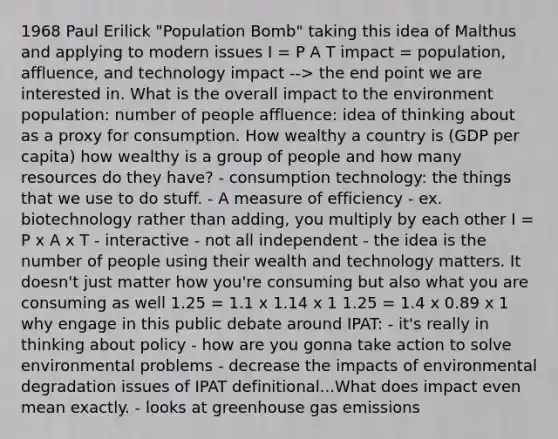 1968 Paul Erilick "Population Bomb" taking this idea of Malthus and applying to modern issues I = P A T impact = population, affluence, and technology impact --> the end point we are interested in. What is the overall impact to the environment population: number of people affluence: idea of thinking about as a proxy for consumption. How wealthy a country is (GDP per capita) how wealthy is a group of people and how many resources do they have? - consumption technology: the things that we use to do stuff. - A measure of efficiency - ex. biotechnology rather than adding, you multiply by each other I = P x A x T - interactive - not all independent - the idea is the number of people using their wealth and technology matters. It doesn't just matter how you're consuming but also what you are consuming as well 1.25 = 1.1 x 1.14 x 1 1.25 = 1.4 x 0.89 x 1 why engage in this public debate around IPAT: - it's really in thinking about policy - how are you gonna take action to solve environmental problems - decrease the impacts of environmental degradation issues of IPAT definitional...What does impact even mean exactly. - looks at greenhouse gas emissions