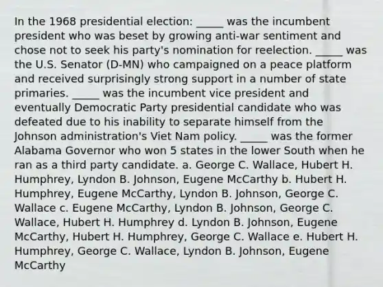 In the 1968 presidential election: _____ was the incumbent president who was beset by growing anti‑war sentiment and chose not to seek his party's nomination for reelection. _____ was the U.S. Senator (D-MN) who campaigned on a peace platform and received surprisingly strong support in a number of state primaries. _____ was the incumbent vice president and eventually Democratic Party presidential candidate who was defeated due to his inability to separate himself from the Johnson administration's Viet Nam policy. _____ was the former Alabama Governor who won 5 states in the lower South when he ran as a third party candidate. a. George C. Wallace, Hubert H. Humphrey, Lyndon B. Johnson, Eugene McCarthy b. Hubert H. Humphrey, Eugene McCarthy, Lyndon B. Johnson, George C. Wallace c. Eugene McCarthy, Lyndon B. Johnson, George C. Wallace, Hubert H. Humphrey d. Lyndon B. Johnson, Eugene McCarthy, Hubert H. Humphrey, George C. Wallace e. Hubert H. Humphrey, George C. Wallace, Lyndon B. Johnson, Eugene McCarthy