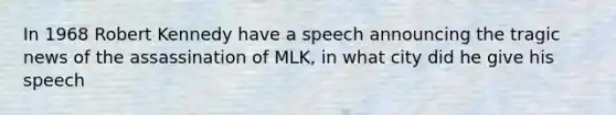 In 1968 Robert Kennedy have a speech announcing the tragic news of the assassination of MLK, in what city did he give his speech