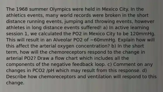 The 1968 summer Olympics were held in Mexico City. In the athletics events, many world records were broken in the short distance running events, jumping and throwing events, however athletes in long distance events suffered! a) In active learning session 1, we calculated the PO2 in Mexico City to be 120mmHg. This will result in an Alveolar PO2 of ~60mmHg. Explain how will this affect the arterial oxygen concentration? b) In the short term, how will the chemoreceptors respond to the change in arterial PO2? Draw a flow chart which includes all the components of the negative feedback loop. c) Comment on any changes in PCO2 /pH which may result from this response. d) Describe how chemoreceptors and ventilation will respond to this change.