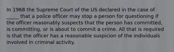 In 1968 the Supreme Court of the US declared in the case of _____ that a police officer may stop a person for questioning if the officer reasonably suspects that the person has committed, is committing, or is about to commit a crime. All that is required is that the officer has a reasonable suspicion of the individuals involved in criminal activity.