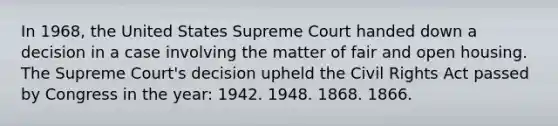 In 1968, the United States Supreme Court handed down a decision in a case involving the matter of fair and open housing. The Supreme Court's decision upheld the Civil Rights Act passed by Congress in the year: 1942. 1948. 1868. 1866.