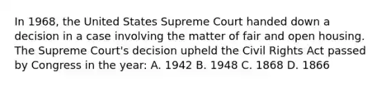 In 1968, the United States Supreme Court handed down a decision in a case involving the matter of fair and open housing. The Supreme Court's decision upheld the Civil Rights Act passed by Congress in the year: A. 1942 B. 1948 C. 1868 D. 1866