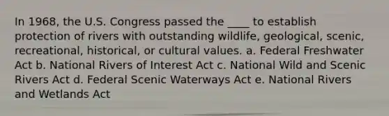 In 1968, the U.S. Congress passed the ____ to establish protection of rivers with outstanding wildlife, geological, scenic, recreational, historical, or cultural values. a. Federal Freshwater Act b. National Rivers of Interest Act c. National Wild and Scenic Rivers Act d. Federal Scenic Waterways Act e. National Rivers and Wetlands Act