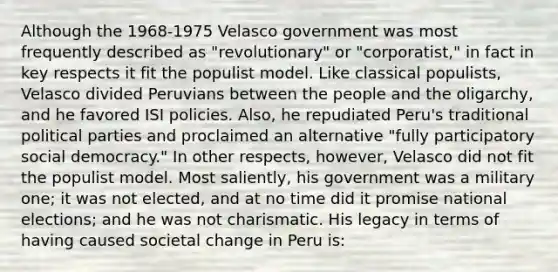 Although the 1968-1975 Velasco government was most frequently described as "revolutionary" or "corporatist," in fact in key respects it fit the populist model. Like classical populists, Velasco divided Peruvians between the people and the oligarchy, and he favored ISI policies. Also, he repudiated Peru's traditional political parties and proclaimed an alternative "fully participatory social democracy." In other respects, however, Velasco did not fit the populist model. Most saliently, his government was a military one; it was not elected, and at no time did it promise national elections; and he was not charismatic. His legacy in terms of having caused societal change in Peru is: