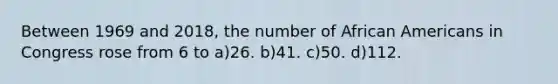 Between 1969 and 2018, the number of <a href='https://www.questionai.com/knowledge/kktT1tbvGH-african-americans' class='anchor-knowledge'>african americans</a> in Congress rose from 6 to a)26. b)41. c)50. d)112.