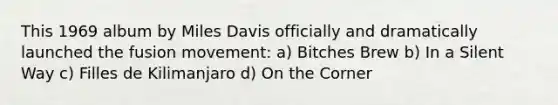 This 1969 album by Miles Davis officially and dramatically launched the fusion movement: a) Bitches Brew b) In a Silent Way c) Filles de Kilimanjaro d) On the Corner