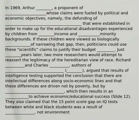 In 1969, Arthur ________, a proponent of _____________________whose claims were fueled by political and economic objectives, namely, the defunding of _______________________________________ that were established in order to make up for the educational disadvantages experienced by children from ________income and ___________minority backgrounds. If these children were viewed as biologically _____________of narrowing that gap, then, politicians could use these "scientific" claims to justify their budget _________. Just ________years later, two more researchers would attempt to reassert the legitimacy of the hereditarian view of race. Richard __________and Charles __________, authors of ______________________________ (________), argued that results of intelligence testing supported the conclusion that there are intellectual differences along socio-economic lines and that these differences are driven not by poverty, but by ______________________________, which then results in an ____________to achieve economic/educational success (Slide 12). They also claimed that the 15 point score gap on IQ tests between white and black students was a result of _______________, not environment