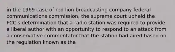 in the 1969 case of red lion broadcasting company federal communications commission, the supreme court upheld the FCC's determination that a radio station was required to provide a liberal author with an opportunity to respond to an attack from a conservative commentator that the station had aired based on the regulation known as the