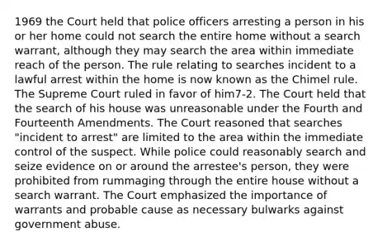 1969 the Court held that police officers arresting a person in his or her home could not search the entire home without a search warrant, although they may search the area within immediate reach of the person. The rule relating to searches incident to a lawful arrest within the home is now known as the Chimel rule. The Supreme Court ruled in favor of him7-2. The Court held that the search of his house was unreasonable under the Fourth and Fourteenth Amendments. The Court reasoned that searches "incident to arrest" are limited to the area within the immediate control of the suspect. While police could reasonably search and seize evidence on or around the arrestee's person, they were prohibited from rummaging through the entire house without a search warrant. The Court emphasized the importance of warrants and probable cause as necessary bulwarks against government abuse.