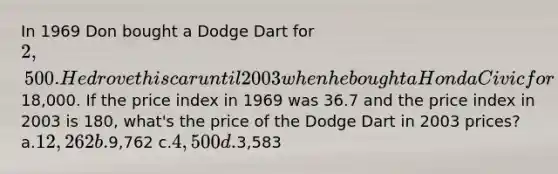 In 1969 Don bought a Dodge Dart for 2,500. He drove this car until 2003 when he bought a Honda Civic for18,000. If the price index in 1969 was 36.7 and the price index in 2003 is 180, what's the price of the Dodge Dart in 2003 prices? a.12,262 b.9,762 c.4,500 d.3,583