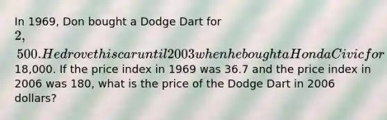 In 1969, Don bought a Dodge Dart for 2,500. He drove this car until 2003 when he bought a Honda Civic for18,000. If the price index in 1969 was 36.7 and the price index in 2006 was 180, what is the price of the Dodge Dart in 2006 dollars?