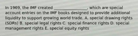 In 1969, the IMF created _________________, which are special account entries on the IMF books designed to provide additional liquidity to support growing world trade. A. special drawing rights (SDRs) B. special legal rights C. special finance rights D. special management rights E. special equity rights