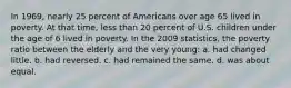 In 1969, nearly 25 percent of Americans over age 65 lived in poverty. At that time, less than 20 percent of U.S. children under the age of 6 lived in poverty. In the 2009 statistics, the poverty ratio between the elderly and the very young: a. had changed little. b. had reversed. c. had remained the same. d. was about equal.