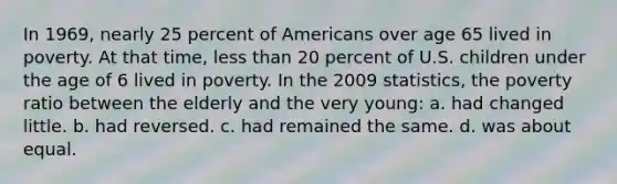 In 1969, nearly 25 percent of Americans over age 65 lived in poverty. At that time, less than 20 percent of U.S. children under the age of 6 lived in poverty. In the 2009 statistics, the poverty ratio between the elderly and the very young: a. had changed little. b. had reversed. c. had remained the same. d. was about equal.