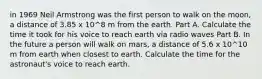 in 1969 Neil Armstrong was the first person to walk on the moon, a distance of 3.85 x 10^8 m from the earth. Part A. Calculate the time it took for his voice to reach earth via radio waves Part B. In the future a person will walk on mars, a distance of 5.6 x 10^10 m from earth when closest to earth. Calculate the time for the astronaut's voice to reach earth.