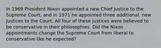 In 1969 President Nixon appointed a new Chief Justice to the Supreme Court, and in 1971 he appointed three additional, new justices to the Court. All four of these justices were believed to be conservative in their philosophies. Did the Nixon appointments change the Supreme Court from liberal to conservative like he expected?