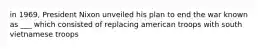 in 1969, President Nixon unveiled his plan to end the war known as ___ which consisted of replacing american troops with south vietnamese troops