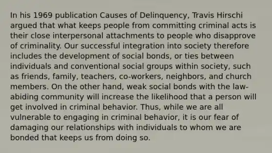 In his 1969 publication Causes of Delinquency, Travis Hirschi argued that what keeps people from committing criminal acts is their close interpersonal attachments to people who disapprove of criminality. Our successful integration into society therefore includes the development of social bonds, or ties between individuals and conventional social groups within society, such as friends, family, teachers, co-workers, neighbors, and church members. On the other hand, weak social bonds with the law-abiding community will increase the likelihood that a person will get involved in criminal behavior. Thus, while we are all vulnerable to engaging in criminal behavior, it is our fear of damaging our relationships with individuals to whom we are bonded that keeps us from doing so.