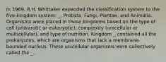 In 1969, R.H. Whittaker expanded the classification system to the five-kingdom system: _, Protista, Fungi, Plantae, and Animalia. Organisms were placed in these kingdoms based on the type of cell (prokarotic or eukaryotic), complexity (unicellular or multicellular), and type of nutrition. Kingdom _ contained all the prokaryotes, which are organisms that lack a membrane-bounded nucleus. These unicellular organisms were collectively called the _.