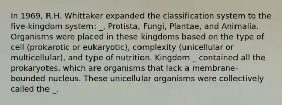 In 1969, R.H. Whittaker expanded the classification system to the five-kingdom system: _, Protista, Fungi, Plantae, and Animalia. Organisms were placed in these kingdoms based on the type of cell (prokarotic or eukaryotic), complexity (unicellular or multicellular), and type of nutrition. Kingdom _ contained all the prokaryotes, which are organisms that lack a membrane-bounded nucleus. These unicellular organisms were collectively called the _.