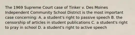 The 1969 Supreme Court case of Tinker v. Des Moines Independent Community School District is the most important case concerning: A. a student's right to passive speech B. the censorship of articles in student publications C. a student's right to pray in school D. a student's right to active speech