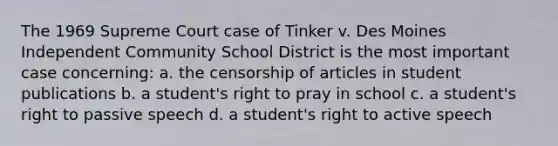 The 1969 Supreme Court case of Tinker v. Des Moines Independent Community School District is the most important case concerning: a. the censorship of articles in student publications b. a student's right to pray in school c. a student's right to passive speech d. a student's right to active speech