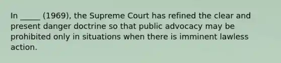 In _____ (1969), the Supreme Court has refined the clear and present danger doctrine so that public advocacy may be prohibited only in situations when there is imminent lawless action.