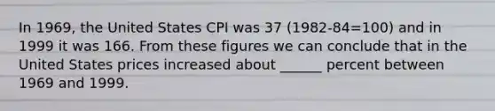 In 1969, the United States CPI was 37 (1982-84=100) and in 1999 it was 166. From these figures we can conclude that in the United States prices increased about ______ percent between 1969 and 1999.