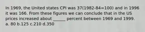 In 1969, the United states CPI was 37(1982-84=100) and in 1996 it was 166. From these figures we can conclude that in the US prices increased about ______ percent between 1969 and 1999. a. 80 b.125 c.210 d.350