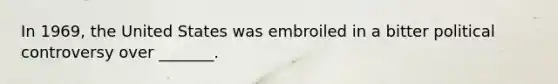 In 1969, the United States was embroiled in a bitter political controversy over _______.