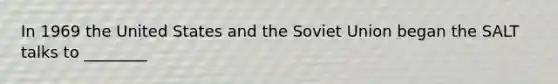 In 1969 the United States and the Soviet Union began the SALT talks to ________