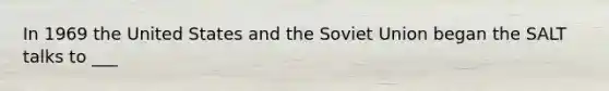 In 1969 the United States and the Soviet Union began the SALT talks to ___