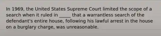 In 1969, the United States Supreme Court limited the scope of a search when it ruled in _____ that a warrantless search of the defendant's entire house, following his lawful arrest in the house on a burglary charge, was unreasonable.