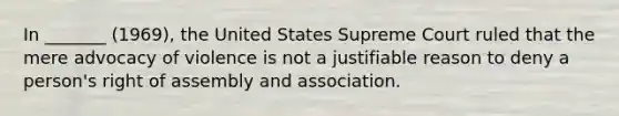 In _______ (1969), the United States Supreme Court ruled that the mere advocacy of violence is not a justifiable reason to deny a person's right of assembly and association.